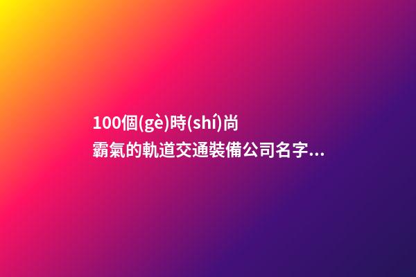 100個(gè)時(shí)尚霸氣的軌道交通裝備公司名字 參考這些吉名適當(dāng)-第1張-公司起名-玄機(jī)派